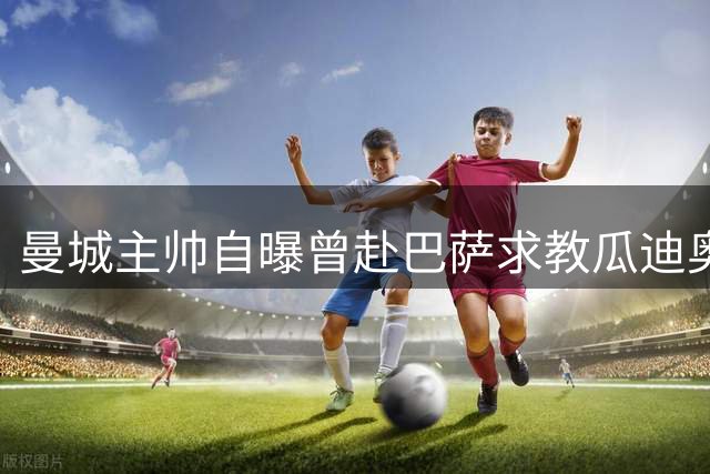曼城主帅自曝曾赴巴萨求教瓜迪奥拉 谈新赛季三大计划